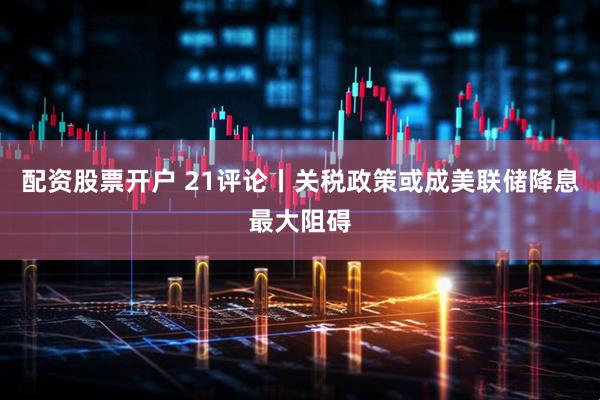 配资股票开户 21评论丨关税政策或成美联储降息最大阻碍