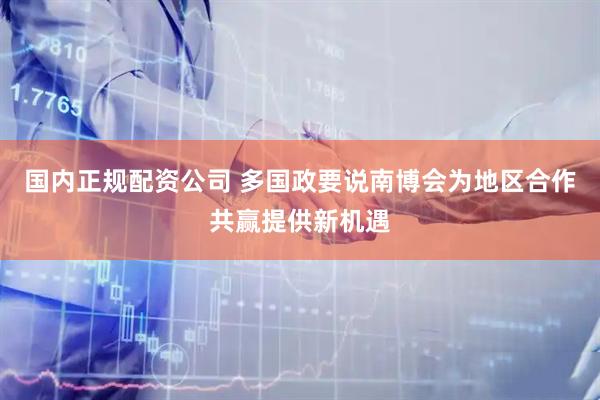 国内正规配资公司 多国政要说南博会为地区合作共赢提供新机遇