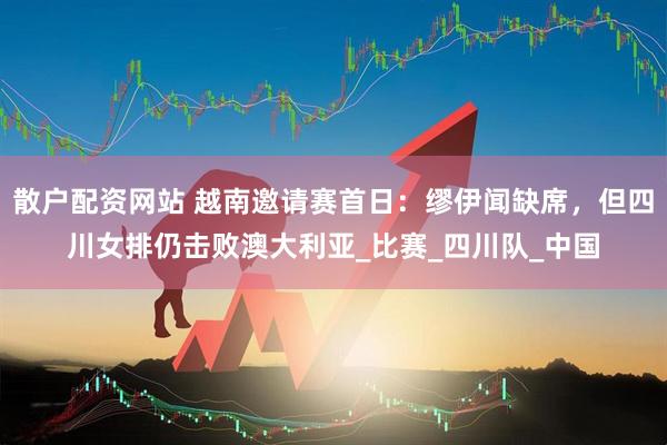 散户配资网站 越南邀请赛首日：缪伊闻缺席，但四川女排仍击败澳大利亚_比赛_四川队_中国