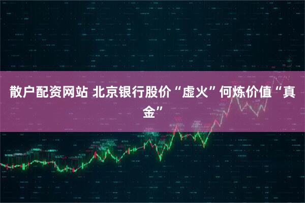 散户配资网站 北京银行股价“虚火”何炼价值“真金”