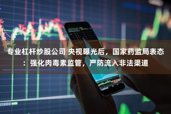 专业杠杆炒股公司 央视曝光后，国家药监局表态：强化肉毒素监管，严防流入非法渠道