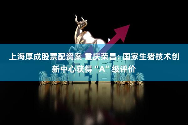 上海厚成股票配资案 重庆荣昌: 国家生猪技术创新中心获得“A”级评价
