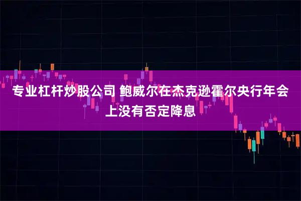 专业杠杆炒股公司 鲍威尔在杰克逊霍尔央行年会上没有否定降息