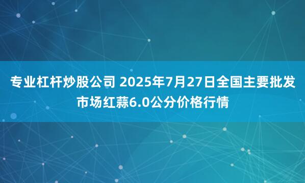 专业杠杆炒股公司 2025年7月27日全国主要批发市场红蒜6.0公分价格行情
