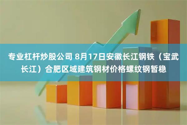 专业杠杆炒股公司 8月17日安徽长江钢铁（宝武长江）合肥区域建筑钢材价格螺纹钢暂稳