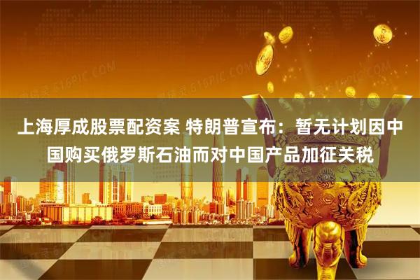 上海厚成股票配资案 特朗普宣布：暂无计划因中国购买俄罗斯石油而对中国产品加征关税