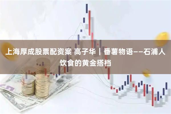 上海厚成股票配资案 高子华｜番薯物语——石浦人饮食的黄金搭档