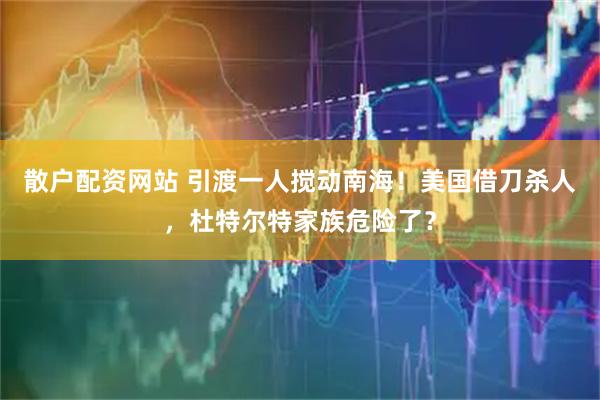 散户配资网站 引渡一人搅动南海！美国借刀杀人，杜特尔特家族危险了？