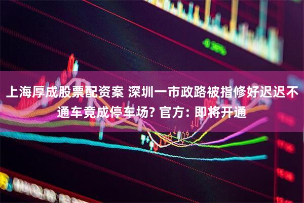 上海厚成股票配资案 深圳一市政路被指修好迟迟不通车竟成停车场? 官方: 即将开通