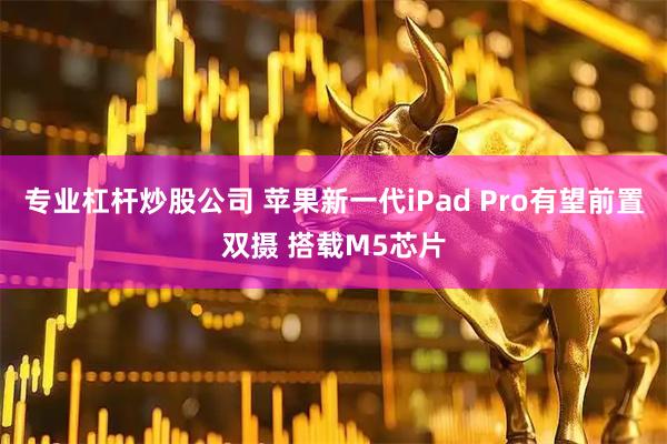专业杠杆炒股公司 苹果新一代iPad Pro有望前置双摄 搭载M5芯片