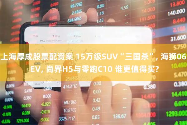 上海厚成股票配资案 15万级SUV“三国杀”, 海狮06 EV, 尚界H5与零跑C10 谁更值得买?