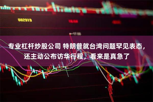 专业杠杆炒股公司 特朗普就台湾问题罕见表态，还主动公布访华行程，看来是真急了