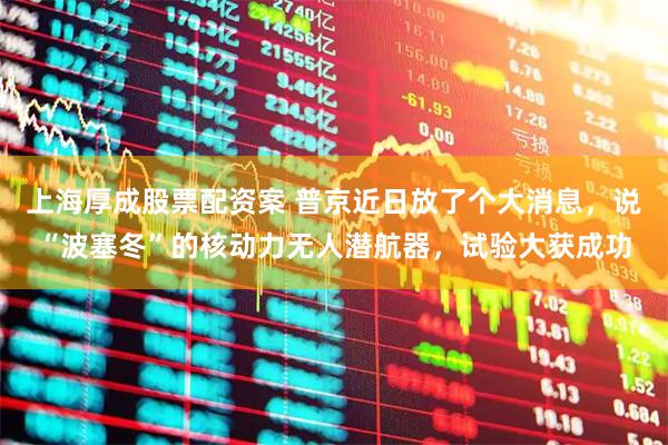 上海厚成股票配资案 普京近日放了个大消息，说“波塞冬”的核动力无人潜航器，试验大获成功