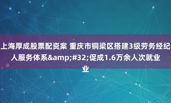 上海厚成股票配资案 重庆市铜梁区搭建3级劳务经纪人服务体系 促成1.6万余人次就业