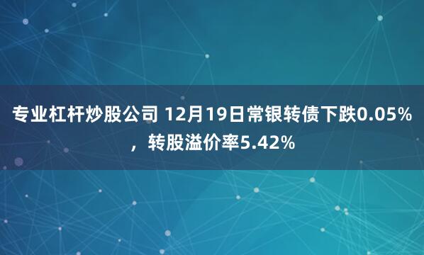 专业杠杆炒股公司 12月19日常银转债下跌0.05%，转股溢价率5.42%