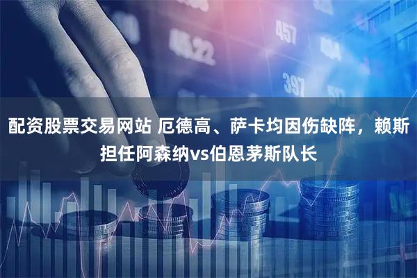 配资股票交易网站 厄德高、萨卡均因伤缺阵，赖斯担任阿森纳vs伯恩茅斯队长
