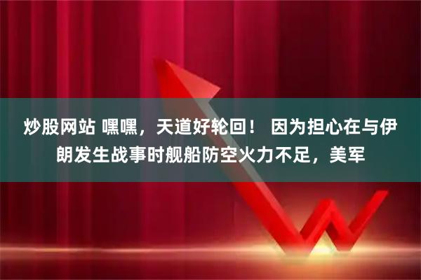 炒股网站 嘿嘿，天道好轮回！ 因为担心在与伊朗发生战事时舰船防空火力不足，美军