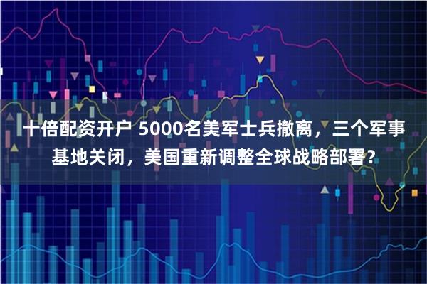 十倍配资开户 5000名美军士兵撤离，三个军事基地关闭，美国重新调整全球战略部署？