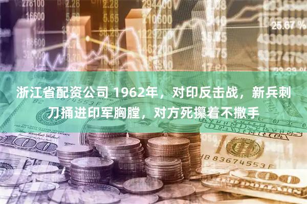 浙江省配资公司 1962年，对印反击战，新兵刺刀捅进印军胸膛，对方死攥着不撒手