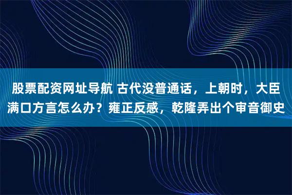 股票配资网址导航 古代没普通话，上朝时，大臣满口方言怎么办？雍正反感，乾隆弄出个审音御史