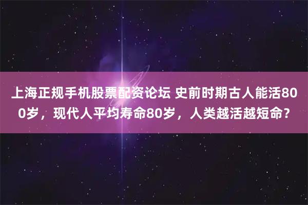 上海正规手机股票配资论坛 史前时期古人能活800岁，现代人平均寿命80岁，人类越活越短命？