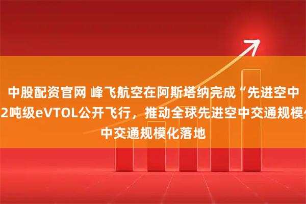 中股配资官网 峰飞航空在阿斯塔纳完成“先进空中交通”2吨级eVTOL公开飞行，推动全球先进空中交通规模化落地