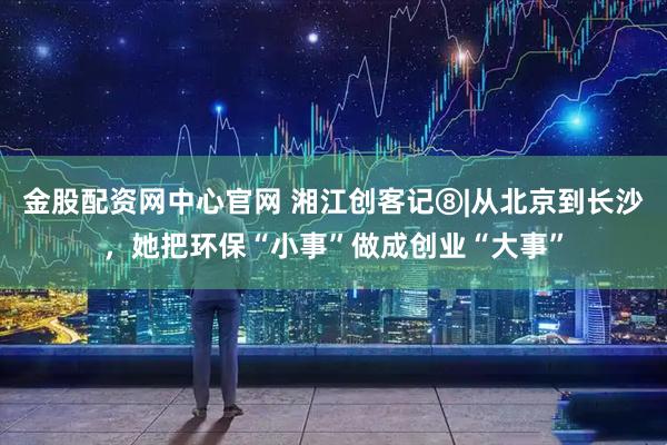 金股配资网中心官网 湘江创客记⑧|从北京到长沙，她把环保“小事”做成创业“大事”