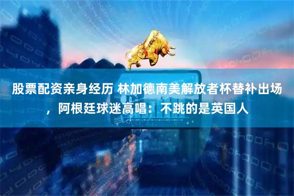 股票配资亲身经历 林加德南美解放者杯替补出场，阿根廷球迷高唱：不跳的是英国人
