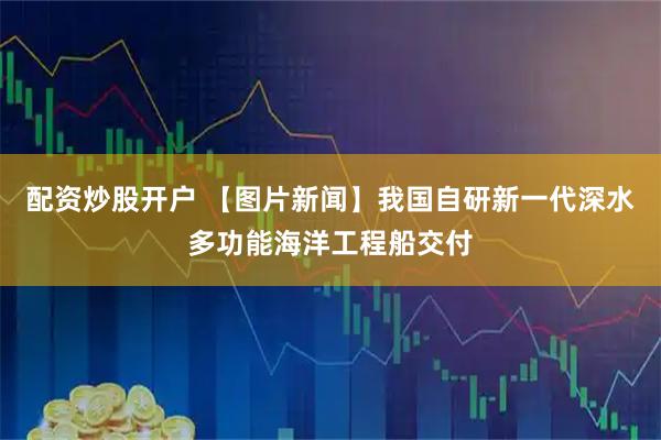 配资炒股开户 【图片新闻】我国自研新一代深水多功能海洋工程船交付